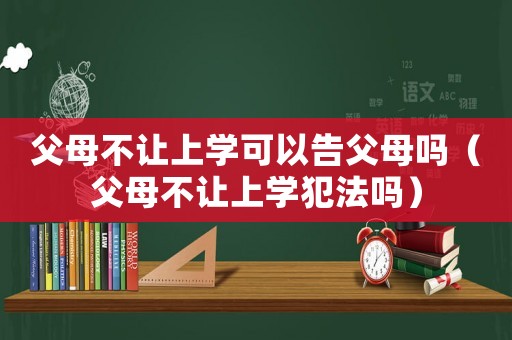 父母不讓上學(xué)可以告父母嗎（父母不讓上學(xué)犯法嗎）