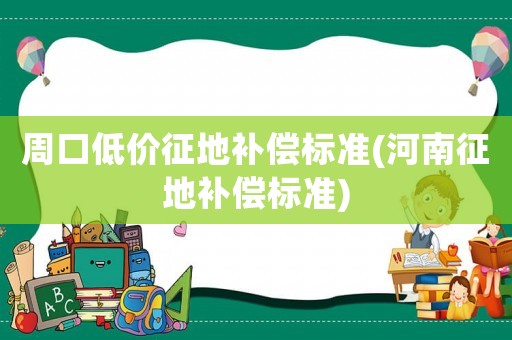 周口低價征地補償標(biāo)準(zhǔn)(河南征地補償標(biāo)準(zhǔn))