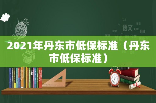 2021年丹東市低保標(biāo)準(zhǔn)（丹東市低保標(biāo)準(zhǔn)）