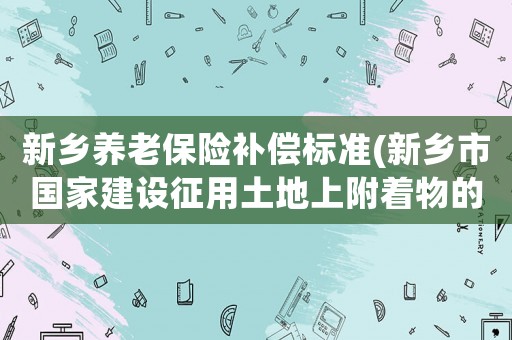 新鄉(xiāng)養(yǎng)老保險補償標準(新鄉(xiāng)市國家建設(shè)征用土地上附著物的補償標準)