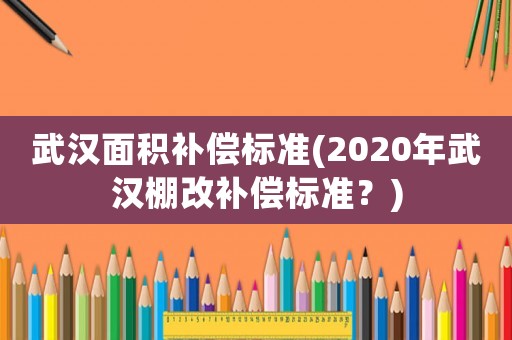 武漢面積補(bǔ)償標(biāo)準(zhǔn)(2020年武漢棚改補(bǔ)償標(biāo)準(zhǔn)？)