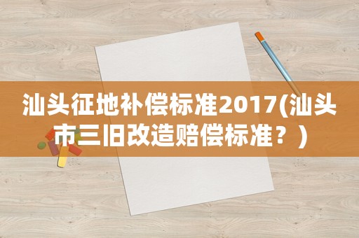 汕頭征地補(bǔ)償標(biāo)準(zhǔn)2017(汕頭市三舊改造賠償標(biāo)準(zhǔn)？)