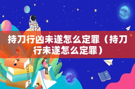 持刀行兇未遂怎么定罪（持刀行未遂怎么定罪）