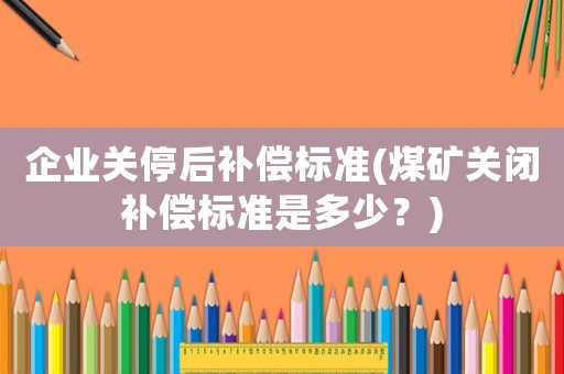 企業(yè)關(guān)停后補(bǔ)償標(biāo)準(zhǔn)(煤礦關(guān)閉補(bǔ)償標(biāo)準(zhǔn)是多少？)