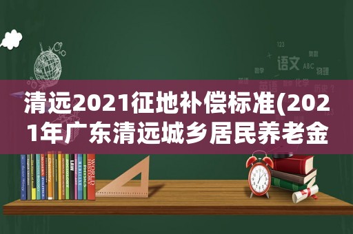 清遠(yuǎn)2021征地補(bǔ)償標(biāo)準(zhǔn)(2021年廣東清遠(yuǎn)城鄉(xiāng)居民養(yǎng)老金是多少？)