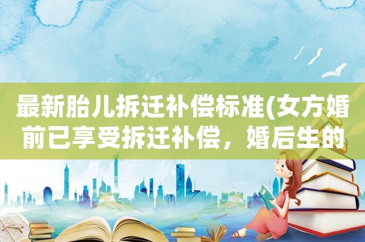最新胎兒拆遷補償標(biāo)準(zhǔn)(女方婚前已享受拆遷補償，婚后生的孩子可以享受拆遷補償嗎？)
