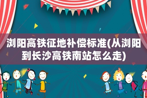 瀏陽高鐵征地補(bǔ)償標(biāo)準(zhǔn)(從瀏陽到長沙高鐵南站怎么走)