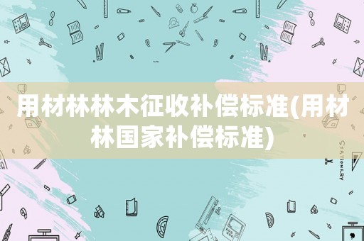 用材林林木征收補(bǔ)償標(biāo)準(zhǔn)(用材林國(guó)家補(bǔ)償標(biāo)準(zhǔn))
