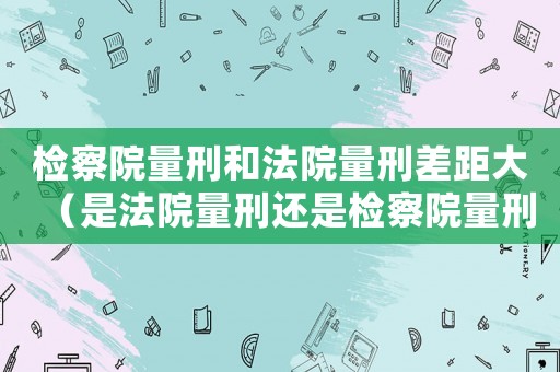 檢察院量刑和法院量刑差距大（是法院量刑還是檢察院量刑）
