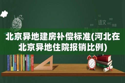 北京異地建房補(bǔ)償標(biāo)準(zhǔn)(河北在北京異地住院報(bào)銷比例)