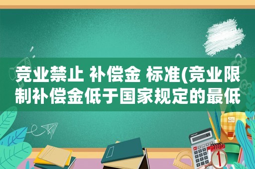 競業(yè)禁止 補(bǔ)償金 標(biāo)準(zhǔn)(競業(yè)限制補(bǔ)償金低于國家規(guī)定的最低標(biāo)準(zhǔn)，協(xié)議生效嗎)