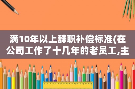 滿10年以上辭職補(bǔ)償標(biāo)準(zhǔn)(在公司工作了十幾年的老員工,主動(dòng)辭職有勞動(dòng)補(bǔ)償嗎)