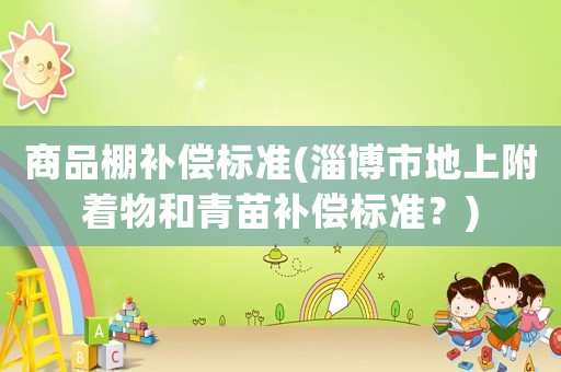 商品棚補(bǔ)償標(biāo)準(zhǔn)(淄博市地上附著物和青苗補(bǔ)償標(biāo)準(zhǔn)？)