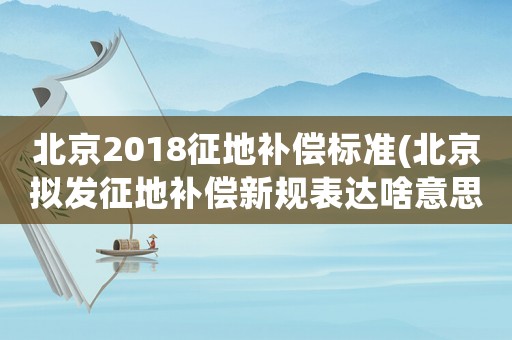 北京2018征地補(bǔ)償標(biāo)準(zhǔn)(北京擬發(fā)征地補(bǔ)償新規(guī)表達(dá)啥意思？)