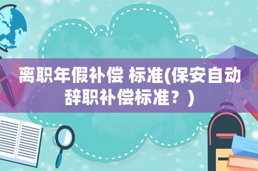 離職年假補(bǔ)償 標(biāo)準(zhǔn)(保安自動(dòng)辭職補(bǔ)償標(biāo)準(zhǔn)？)