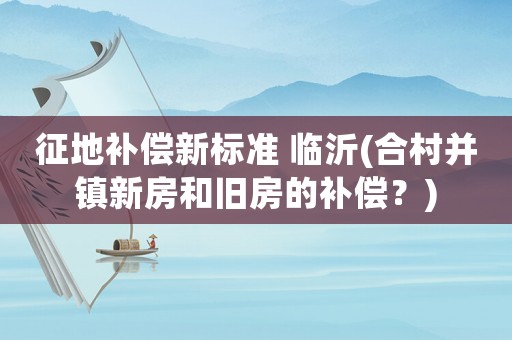 征地補(bǔ)償新標(biāo)準(zhǔn) 臨沂(合村并鎮(zhèn)新房和舊房的補(bǔ)償？)