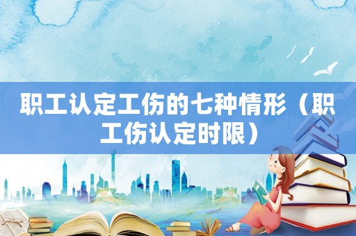 職工認(rèn)定工傷的七種情形（職工傷認(rèn)定時(shí)限）