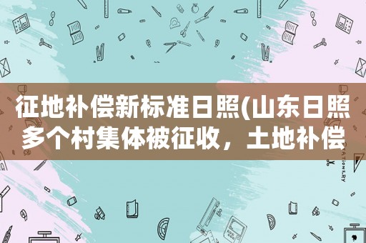 征地補償新標(biāo)準(zhǔn)日照(山東日照多個村集體被征收，土地補償標(biāo)準(zhǔn)是多少？)