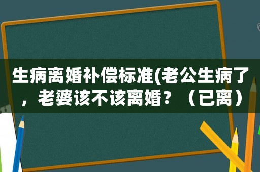 生病離婚補(bǔ)償標(biāo)準(zhǔn)(老公生病了，老婆該不該離婚？（已離）？)