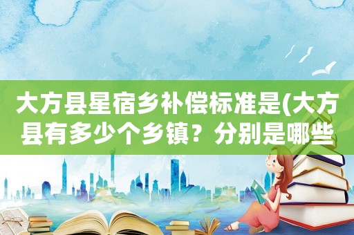 大方縣星宿鄉(xiāng)補償標準是(大方縣有多少個鄉(xiāng)鎮(zhèn)？分別是哪些？)