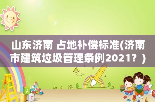 山東濟南 占地補償標準(濟南市建筑垃圾管理條例2021？)
