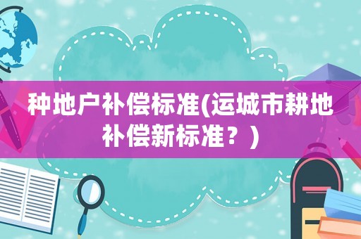 種地戶補償標(biāo)準(zhǔn)(運城市耕地補償新標(biāo)準(zhǔn)？)