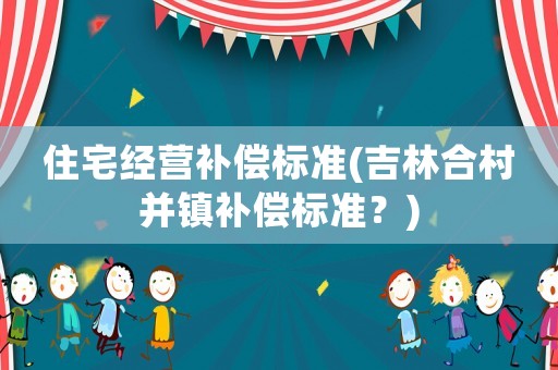 住宅經(jīng)營補償標準(吉林合村并鎮(zhèn)補償標準？)