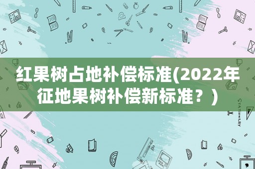 紅果樹占地補(bǔ)償標(biāo)準(zhǔn)(2022年征地果樹補(bǔ)償新標(biāo)準(zhǔn)？)