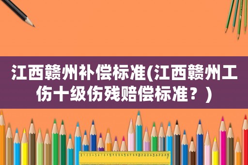 江西贛州補(bǔ)償標(biāo)準(zhǔn)(江西贛州工傷十級(jí)傷殘賠償標(biāo)準(zhǔn)？)