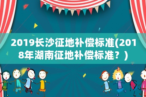 2019長沙征地補(bǔ)償標(biāo)準(zhǔn)(2018年湖南征地補(bǔ)償標(biāo)準(zhǔn)？)