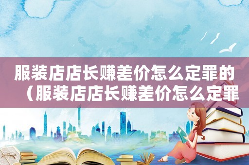 服裝店店長賺差價怎么定罪的（服裝店店長賺差價怎么定罪）