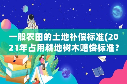 一般農(nóng)田的土地補償標準(2021年占用耕地樹木賠償標準？)