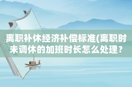 離職補(bǔ)休經(jīng)濟(jì)補(bǔ)償標(biāo)準(zhǔn)(離職時(shí)未調(diào)休的加班時(shí)長(zhǎng)怎么處理？)