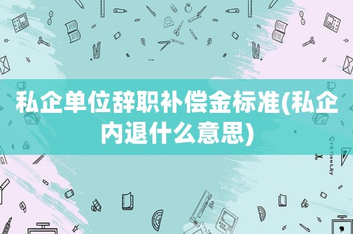 私企單位辭職補償金標準(私企內(nèi)退什么意思)