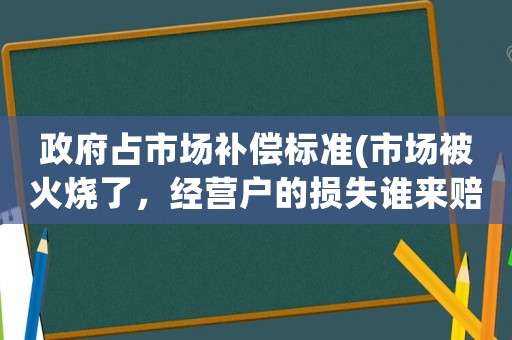 政府占市場補償標準(市場被火燒了，經(jīng)營戶的損失誰來賠？)