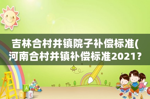 吉林合村并鎮(zhèn)院子補(bǔ)償標(biāo)準(zhǔn)(河南合村并鎮(zhèn)補(bǔ)償標(biāo)準(zhǔn)2021？)