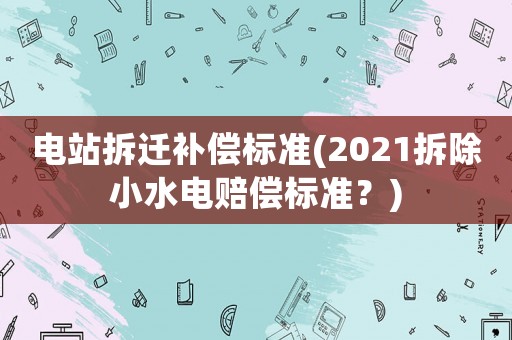 電站拆遷補(bǔ)償標(biāo)準(zhǔn)(2021拆除小水電賠償標(biāo)準(zhǔn)？)