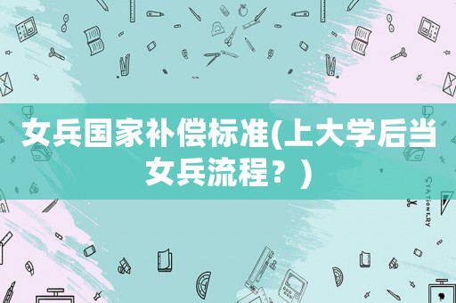 女兵國家補(bǔ)償標(biāo)準(zhǔn)(上大學(xué)后當(dāng)女兵流程？)