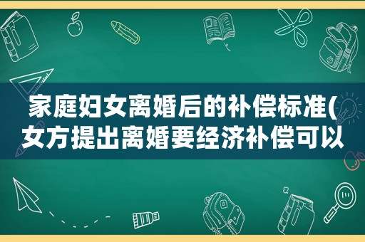家庭婦女離婚后的補償標準(女方提出離婚要經(jīng)濟補償可以嗎？為什么？)