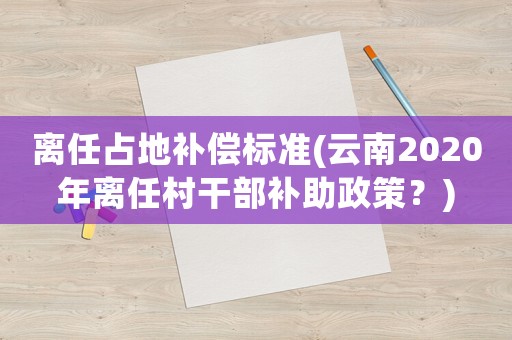 離任占地補(bǔ)償標(biāo)準(zhǔn)(云南2020年離任村干部補(bǔ)助政策？)