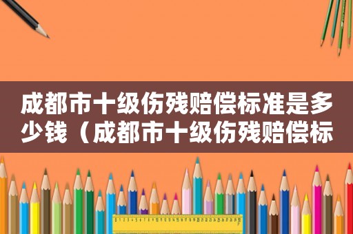 成都市十級(jí)傷殘賠償標(biāo)準(zhǔn)是多少錢(qián)（成都市十級(jí)傷殘賠償標(biāo)準(zhǔn)是多少）