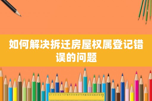 如何解決拆遷房屋權(quán)屬登記錯(cuò)誤的問題