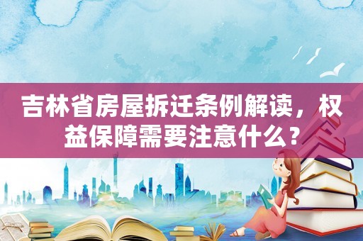 吉林省房屋拆遷條例解讀，權益保障需要注意什么？