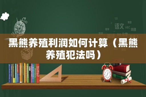 黑熊養(yǎng)殖利潤(rùn)如何計(jì)算（黑熊養(yǎng)殖犯法嗎）