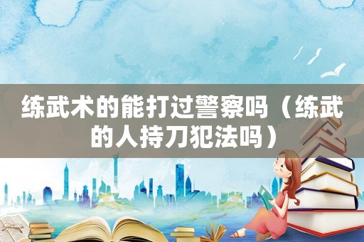 練武術(shù)的能打過警察嗎（練武的人持刀犯法嗎）