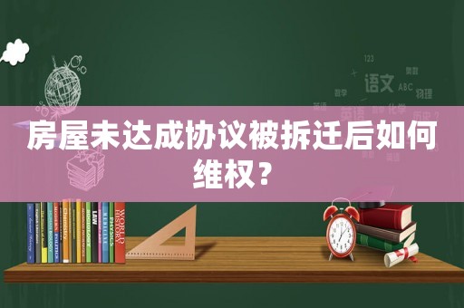 房屋未達(dá)成協(xié)議被拆遷后如何維權(quán)？
