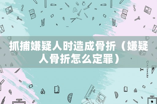 抓捕嫌疑人時造成骨折（嫌疑人骨折怎么定罪）