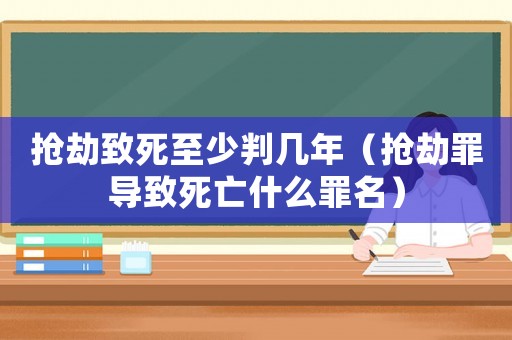 搶劫致死至少判幾年（搶劫罪導(dǎo)致死亡什么罪名）