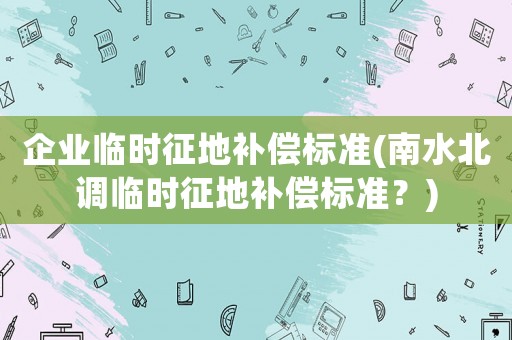企業(yè)臨時征地補償標準(南水北調臨時征地補償標準？)