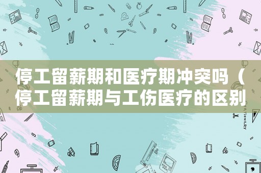 停工留薪期和醫(yī)療期沖突嗎（停工留薪期與工傷醫(yī)療的區(qū)別）